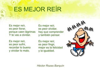 ES MEJOR REÍR

Es mejor reír,          Es mejor reír,
es peor llorar,         es peor olvidar,
porque caen lágrimas    hay que comprender
Y te vas a olvidar.     y también pensar.

Es mejor reír,          Es mejor reír,
es peor sufrir,         es peor fingir,
recordar lo bueno       mejor es la felicidad
y olvidar lo malo.      y la igualdad.




                       Héctor Rozas Barquín
 