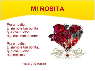 MI ROSITA

Rosa, rosita,
tú siempre tan bonita
que con tu olor
nos das mucho amor.

Rosa, rosita,
tú siempre tan bonita,
que con tu olor
nos deleitas.

          Paula D. González
 
