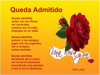 Queda Admitido
Queda admitido
soñar con las flores,
ver caracoles,
caminar por la calle,
acampar en un valle.

Queda admitido
sonreír a tus amigos,
jugar con tus juguetes,
ver a conejos,
comer tomates .

Queda admitido
levantarte de la cama,
ver el sol al amanecer,
encontrarte una escama
y ver el sol al atardecer.   Irati Laso
 