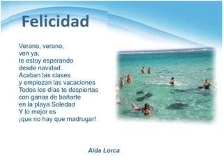 Verano, verano,
ven ya,
te estoy esperando
desde navidad.
Acaban las clases
y empiezan las vacaciones
Todos los días te despiertas
con ganas de bañarte
en la playa Soledad
Y lo mejor es
¡que no hay que madrugar!



                        Aida Lorca
 