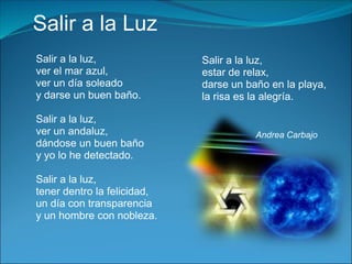 Salir a la Luz
Salir a la luz,              Salir a la luz,
ver el mar azul,             estar de relax,
ver un día soleado           darse un baño en la playa,
y darse un buen baño.        la risa es la alegría.

Salir a la luz,
ver un andaluz,                         Andrea Carbajo
dándose un buen baño
y yo lo he detectado.

Salir a la luz,
tener dentro la felicidad,
un día con transparencia
y un hombre con nobleza.
 
