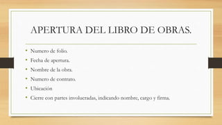 APERTURA DEL LIBRO DE OBRAS.
• Numero de folio.
• Fecha de apertura.
• Nombre de la obra.
• Numero de contrato.
• Ubicación
• Cierre con partes involucradas, indicando nombre, cargo y firma.
 