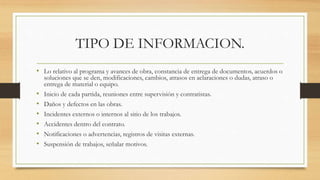 TIPO DE INFORMACION.
• Lo relativo al programa y avances de obra, constancia de entrega de documentos, acuerdos o
soluciones que se den, modificaciones, cambios, atrasos en aclaraciones o dudas, atraso o
entrega de material o equipo.
• Inicio de cada partida, reuniones entre supervisión y contratistas.
• Daños y defectos en las obras.
• Incidentes externos o internos al sitio de los trabajos.
• Accidentes dentro del contrato.
• Notificaciones o advertencias, registros de visitas externas.
• Suspensión de trabajos, señalar motivos.
 