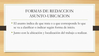 FORMAS DE REDACCION
ASUNTO-UBICACION
• El asunto indica de que trata o a que corresponde lo que
se va a clasificar o indicar según forma de inicio.
• Junto con la ubicación y localización del trabajo a realizar.
 