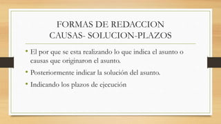 FORMAS DE REDACCION
CAUSAS- SOLUCION-PLAZOS
• El por que se esta realizando lo que indica el asunto o
causas que originaron el asunto.
• Posteriormente indicar la solución del asunto.
• Indicando los plazos de ejecución
 