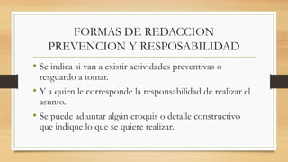 FORMAS DE REDACCION
PREVENCION Y RESPOSABILIDAD
• Se indica si van a existir actividades preventivas o
resguardo a tomar.
• Y a quien le corresponde la responsabilidad de realizar el
asunto.
• Se puede adjuntar algún croquis o detalle constructivo
que indique lo que se quiere realizar.
 