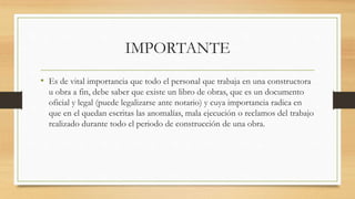 IMPORTANTE
• Es de vital importancia que todo el personal que trabaja en una constructora
u obra a fin, debe saber que existe un libro de obras, que es un documento
oficial y legal (puede legalizarse ante notario) y cuya importancia radica en
que en el quedan escritas las anomalías, mala ejecución o reclamos del trabajo
realizado durante todo el periodo de construcción de una obra.
 
