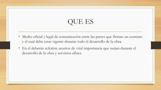 QUE ES
• Medio oficial y legal de comunicación entre las partes que firman un contrato
y el cual debe estar vigente durante todo el desarrollo de la obra.
• En el deberán referirse asuntos de vital importancia que surjan durante el
desarrollo de la obra y servicios afines.
 