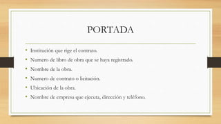 PORTADA
• Institución que rige el contrato.
• Numero de libro de obra que se haya registrado.
• Nombre de la obra.
• Numero de contrato o licitación.
• Ubicación de la obra.
• Nombre de empresa que ejecuta, dirección y teléfono.
 