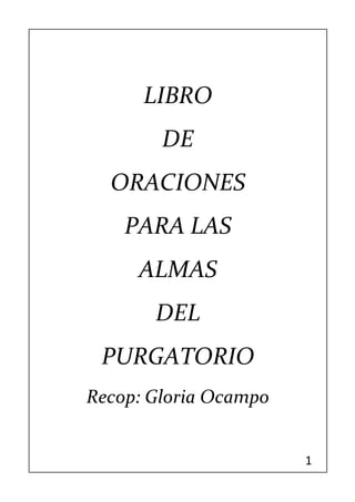 1 
LIBRO 
DE 
ORACIONES 
PARA LAS 
ALMAS 
DEL 
PURGATORIO 
Recop: Gloria Ocampo 
 