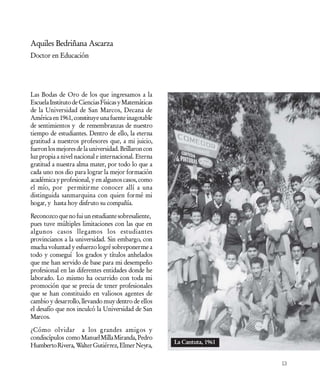 Aquiles Bedriñana Ascarza
Doctor en Educación




Las Bodas de Oro de los que ingresamos a la
Escuela Instituto de Ciencias Físicas y Matemáticas
de la Universidad de San Marcos, Decana de
América en 1961, constituye una fuente inagotable
de sentimientos y de remembranzas de nuestro
tiempo de estudiantes. Dentro de ello, la eterna
gratitud a nuestros profesores que, a mi juicio,
fueron los mejores de la universidad. Brillaron con
luz propia a nivel nacional e internacional. Eterna
gratitud a nuestra alma mater, por todo lo que a
cada uno nos dio para lograr la mejor formación
académica y profesional, y en algunos casos, como
el mío, por permitirme conocer allí a una
distinguida sanmarquina con quien formé mi
hogar, y hasta hoy disfruto su compañía.

Reconozco que no fui un estudiante sobresaliente,
pues tuve múltiples limitaciones con las que en
algunos casos llegamos los estudiantes
provincianos a la universidad. Sin embargo, con
mucha voluntad y esfuerzo logré sobreponerme a
todo y conseguí los grados y títulos anhelados
que me han servido de base para mi desempeño
profesional en las diferentes entidades donde he
laborado. Lo mismo ha ocurrido con toda mi
promoción que se precia de tener profesionales
que se han constituido en valiosos agentes de
cambio y desarrollo, llevando muy dentro de ellos
el desafío que nos inculcó la Universidad de San
Marcos.

¿Cómo olvidar a los grandes amigos y
condiscípulos como Manuel Milla Miranda, Pedro
                                                      La Cantuta, 1961
Humberto Rivera, Walter Gutiérrez, Elmer Neyra,

                                                                         13
 