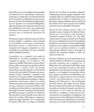 César Villa, entre otros compañeros que orientaban    (alcancía de yeso) lleno de monedas, mañana lo
la realización de un aprendizaje colaborativo,        rompemos para reponer y pagar tu pensión». Otro
cooperativo y compartido en la Escuela Instituto      compañero dijo: «yo también tengo mis propinas
de Ciencias Físicas y Matemáticas?. Es necesario      guardadas bajo el colchón, lo reponemos, no te
destacar al Centro de Estudiantes de Matemáticas      preocupes y sigamos pidiendo que la reunión está
que nos apoyaba con el material bibliográfico,        muy bonita». Es así que me gasté toda mi platita,
separatas, asimismo con traducciones de los textos    que hasta entonces guardaba celosamente.
que utilizábamos. Era, pues, una organización
estudiantil estrictamente académica y muy             Pasaron los días, semanas, meses y años...y el
necesaria para la formación matemática de             chanchito nunca se rompió ni el colchón se levantó.
nosotros.                                             Quedó para el recuerdo, como leyenda, el
                                                      «chanchito metálico de Félix». El año 2005,
Obviamente, nuestra vida universitaria no sólo fue    cuando ejercía el cargo de decano de la Facultad
de rigor científico y académico, estuvo matizada      de Ciencias Administrativas de la Universidad de
con actividades sociales para confraternizar.         San Marcos me invitaron a la Universidad de Río
Realizamos paseos y celebraciones de los              de Janeiro, en esa ocasión me buscó Manuel Milla
onomásticos de algunos compañeros y otras             junto con un académico brasilero, y cuando
actividades de camaradería. De estas actividades      almorzábamos Manuel relató en portugués la
quedan múltiples anécdotas.                           anécdota del «chanchito metálico» y todos nos
                                                      reímos un buen rato.
A propósito voy a compartir con ustedes la
celebración de mi primer cumpleaños con mis           El mayor problema que tuve que afrontar en mi
compañeros/amigos de San Marcos. Nos                  vida de estudiante en San Marcos, fue mi precaria
reunimos con Milla, Villa, Neyra, Curotto, Hoyos.     situación económica que se agudizó con el
Fuimos al bar-restaurante que quedaba en el jirón     fallecimiento de mi hermana Lydia María, quien
Cotabambas, a media cuadra del Parque                 era la que solventaba mis gastos. Me quedé
Universitario, una calle adyacente a la Facultad de   desamparado. Traté de buscar un trabajo en alguna
Ciencias de la universidad. Ubicamos una mesa, e      empresa o en el magisterio sin resultado exitoso,
hicimos la típica «chanchita», y pedimos varias       pues aunque los profesores de Matemática eran
botellas de cerveza para brindar. Comentábamos        «buscados», yo apenas tenía un año de estudios.
sobre nuestros problemas de estudiantes y algunos     Casual y providencialmente, conocí en el
amenizaban con bromas y chistes. La reunión           Ministerio de Educación al doctor Benjamín
resultó muy amena y jovial, pedíamos cada vez más     Corvacho, director del colegio nacional Daniel
cervezas... hasta que se nos agotó el dinero. Pero    Becerra Ocampo de Ilo, quien me manifestó que
ya estábamos «bien picaditos» y nadie quería decir    necesitaba con carácter de urgente un profesor de
hasta luego. Entonces recordé que tenía una platita   matemáticas. A él le conté mi situación real
guardada para pagar mi pensión de alimentos.          económica y académica y luego de una breve
Emocionado les conté, haciendo notar cuál era el      conversación nos despedimos cordialmente. En
destino de ese dinero. Mis amigos se alegraron y      mis posteriores visitas al Ministerio de Educación,
sugirieron seguir festejando con el compromiso        volví a encontrarme con dicho doctor y me ofreció
de reponer. Félix dijo: «yo tengo mi chanchito        colocarme en el cuadro de distribución de horas

                                                                                                     15
 