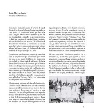 Luis Alberto Poma
Bachiller en Matemática




Sería mas o menos las cuatro de la tarde de aquel       siguiente prueba. Poco a poco íbamos conocien-
día de diciembre del 60, cuando estaba sentado en       donos y siempre brotaba una alegría gratuita al
casa, junto a la ventana de la sala que daba a la       volver a ver esa cara que antes ya habíamos visto
calle Cangallo. Mucho había meditado y por fin          frente a la vitrina. A los primeros que conocí fueron
me decidí pedirle a mi padre su apoyo económico,        a Ernesto (Carlos Ernesto Núñez del Prado Ruiz
es decir que me pague la inscripción para postular      de Somocurcio), recuerdo ello porque tenía los dos
a la universidad de San Marcos. Yo sabía que él         apellidos compuestos y utilizaba dos lineas en el
deseaba que estudie en la universidad y eso me          acta, y estaba antes que yo, y también a Eloísa
alentaba. Había terminado exitosamente el primer        porque estaba a continuación de mi apellido. Me
año en la Cantuta, que a la fecha era la Escuela        parece recordar otras caras que luego supe que se
Normal de mayor prestigio en Lima.                      llamaban Luisa León, Elmer Neyra y Manuel Milla.

Los minutos pasaban mientras mis ojos estaban           Mi casa quedaba a diecinueve cuadras de la
fijos en las personas que cruzaban la pista hacía       universidad, las mismas que recorrí, a veces
mi casa, en mi mente desfilaban los momentos            angustiado para poder llegar a tiempo a clases y
que viví allá en el internado de la Cantuta. Todavía    otras, con el hambre que me carcomia al mediodia.
estaba fresca la marcha de sacrificio que habíamos      Cuando había un descanso largo entre clases en
hecho por el rango universitario, también las fiestas   las mañanas, nos íbamos al 33 ó al Salón Blanco.
con orquesta, tan mentadas allá en Chosica: por         También pasamos sesudas tertulias en la banca del
los cachimbos, por 28 de julio y por la primavera.      patio de ciencias, lugar que compartimos con los
Mi cuarto estaba en el tercer piso del primer           alumnos de las pre, medicina, odontología,
pabellón y lo habíamos pintado. Compartíamos
tres cachimbos, Vizcardo, Carlos y yo, a los cuales
nos asignaron ese dormitorio.

El examen de admisión a la Escuela Instituto de
Ciencias Físicas y Matemáticas de la Facultad de
Ciencias de la Universidad de San Marcos fue en
tres sesiones, dos examenes escritos y una
entrevista. Las notas las publicaban en el segundo
piso del patio de ciencias, en una vitrina que estaba
al final de la antigua escalera de madera. Eran
unas actas mecanografiadas, donde solo aparecian           De paseo
los nombres de los que debian presentarse a la

                                                                                                         35
 