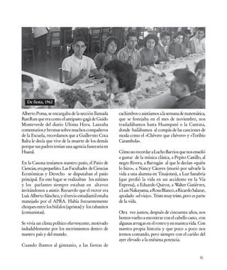 De fiesta, 1962

Alberto Poma, se encargaba de la sección llamada       cachimbos o asistíamos a la semana de matemática,
Run Run que era como el antipasto gagá de Guido        que se festejaba en el mes de noviembre, nos
Monteverde del diario Ultima Hora. Lanzaba             trasladábamos hasta Huampaní o la Cantuta,
comentarios y bromas sobre muchos compañeros           donde bailábamos al compás de las canciones de
de la Escuela, recordamos que a Guillermo Coca         moda como el «Chévere que chévere» y «Toribio
Balta le decía que vive de la muerte de los demás      Carambola».
porque sus padres tenían una agencia funeraria en
Huaral.                                                Cómo no recordar a Lucho Barrios que nos enseñó
                                                       a gustar de la música clásica, a Pepito Castillo, al
En la Casona teníamos nuestro patio, el Patio de       negro Rivera, a Barragán al que le decían «quién
Ciencias, era pequeñito. Las Facultades de Ciencias    lo hizo», a Nancy Cáceres (murió por salvarle la
Económicas y Derecho se disputaban el patio            vida a una alumna en Tinajones), a Luz Sanabria
principal. En este lugar se realizaban los mítines     (que perdió la vida en un accidente en la Vía
y los parlantes siempre estaban en altavoz             Expresa), a Eduardo Quiroz, a Walter Gutiérrez,
invitándonos a asistir. Recuerdo que el rector era     a Luis Nakayama, a Rosa Blanco, a Ricardo Salazar,
Luís Alberto Sánchez, y el tercio estudiantil estaba   apodado «el viejo». Triste muy triste, pero es parte
manejado por el APRA. Había frecuentemente             de la vida.
choques entre los búfalos (apristas) y los rabanitos
(comunistas).                                          Otra vez juntos, después de cincuenta años, nos
                                                       hemos vuelto a encontrar con el cabello cano, con
Se vivía un clima político efervescente, motivado      algunas arrugas en el rostro y en nuestra vida. Con
indudablemente por los movimientos dentro de           nuestra propia historia y que poco a poco nos
nuestro país y del mundo.                              iremos contando, pero siempre con el cariño del
                                                       ayer elevado a la enésima potencia.
Cuando íbamos al gimnasio, a las fiestas de

                                                                                                       41
 