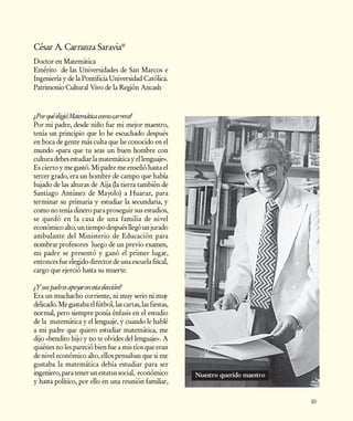 César A. Carranza Saravia*
Doctor en Matemática
Emérito de las Universidades de San Marcos e
Ingeniería y de la Pontificia Universidad Católica.
Patrimonio Cultural Vivo de la Región Ancash



¿Por qué eligió Matemática como carrera?
Por mi padre, desde niño fue mi mejor maestro,
tenía un principio que lo he escuchado después
en boca de gente más culta que he conocido en el
mundo «para que tu seas un buen hombre con
cultura debes estudiar la matemática y el lenguaje».
Es cierto y me gustó. Mi padre me enseñó hasta el
tercer grado, era un hombre de campo que había
bajado de las alturas de Aija (la tierra también de
Santiago Antúnez de Mayolo) a Huaraz, para
terminar su primaria y estudiar la secundaria, y
como no tenía dinero para proseguir sus estudios,
se quedó en la casa de una familia de nivel
económico alto, un tiempo después llegó un jurado
ambulante del Ministerio de Educación para
nombrar profesores luego de un previo examen,
mi padre se presentó y ganó el primer lugar,
entonces fue elegido director de una escuela fiscal,
cargo que ejerció hasta su muerte.

¿Y sus padres apoyaron esta elección?
Era un muchacho corriente, ni muy serio ni muy
delicado. Me gustaba el fútbol, las cartas, las fiestas,
normal, pero siempre ponía énfasis en el estudio
de la matemática y el lenguaje, y cuando le hablé
a mi padre que quiero estudiar matemática, me
dijo «bendito hijo y no te olvides del lenguaje». A
quiénes no les pareció bien fue a mis tíos que eran
de nivel económico alto, ellos pensaban que si me
gustaba la matemática debía estudiar para ser
ingeniero, para tener un estatus social, económico         Nuestro querido maestro
y hasta político, por ello en una reunión familiar,

                                                                                     49
 