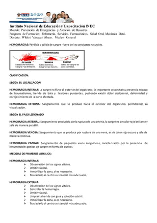 Instituto Nacionalde Educacióny CapacitaciónINEC
Modulo: Prevención de Emergencias y Atención de Desastres
Programa de Formación: Enfermería, Servicios Farmacéuticos, Salud Oral, Mecánica Detal.
Docente: Wildert Vásquez Alvear. Medico General
HEMORRAGIAS: Pérdida o salida de sangre fuera de los conductos naturales.
CLASIFICACION:
SEGÚN SU LOCALIZACIÓN
HEMORRAGIA INTERNA: La sangre no fluye al exterior del organismo.Esimportante sospecharsupresenciaencaso
de traumatismos, herida de bala y lesiones punzantes, pudiendo existir dolor abdominal, deformidad y
enrojecimiento de la parte afectada.
HEMORRAGIA EXTERNA: Sangramiento que se produce hacia el exterior del organismo, permitiendo su
visualización.
SEGÚN EL VASO LESIONADO
HEMORRAGIA ARTERIAL: Sangramientoproducidoporlarupturade unaarteria,la sangre es de colorrojo brillantey
sale de manera pulsátil.
HEMORRAGIA VENOSA: Sangramiento que se produce por ruptura de una vena, es de color rojo oscuro y sale de
manera continua.
HEMORRAGIA CAPILAR: Sangramiento de pequeños vasos sanguíneos, caracterizados por la presencia de
innumerables gotitas de sangre en forma de puntos.
MEDIDAS DE PRIMEROS AUXILIOS:
HEMORRAGIA INTERNA:
 Observación de los signos vitales.
 Omitir vía oral.
 Inmovilizar la zona, si es necesario.
 Trasladarlo al centro asistencial más adecuado.
HEMORRAGIA EXTERNA:
 Observación de los signos vitales.
 Controlar la hemorragia.
 Omitir vía oral.
 Limpiar la herida con gasa y solución estéril.
 Inmovilizar la zona, si es necesario.
 Trasladarlo al centro asistencial más adecuado.
 