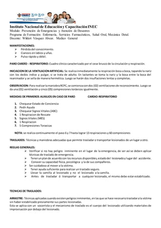 Instituto Nacionalde Educacióny CapacitaciónINEC
Modulo: Prevención de Emergencias y Atención de Desastres
Programa de Formación: Enfermería, Servicios Farmacéuticos, Salud Oral, Mecánica Detal.
Docente: Wildert Vásquez Alvear. Medico General
MANIFESTACIONES:
 Pérdida del conocimiento.
 Cianosis en labios y uñas.
 Pulso rápido y débil.
PARO CARDÍO - RESPIRATORIO: Cuadro clínico caracterizado por el cese brusco de la circulación y respiración.
INICIACIONDE LA VENTILACIONARTIFICIAL: Se realizainmediatamente la respiración boca a boca, tapando la nariz
con los dedos indice y pulgar, si se trata de adulto. En lactantes se toma la nariz y la boca entre la boca del
reanimador y se sella de manera hermética. Luego se harán dos insuflaciones lentas y completas.
OBSERVACION: Para realizarlamaniobraRCPC,se comienzacondos (02) ventilacionesde reconocimiento. Luego se
da una (01) ventilación y cinco (05) compresiones toráxicos igualmente.
MEDIDAS DE PRIMEROS AUXILIOS EN CASO DE PARO CARDIO-RESPIRATORIO
1. Chequear Estado de Conciencia
2. Pedir Ayuda
3. Chequear Signos Vitales (ABC)
4. 1 Respiracion de Rescate
5. Signos Vitales (MES)
6. 1 Respiracion
7. 5 Compresiones Toraxicas
NOTA: se realiza continuamente el paso 6 y 7 hasta lograr 13 respiraciones y 60 compresiones
TRASLADOS: Técnicas y maniobras adecuadas que permite trasladar o transportar lesionados de un lugar a otro.
REGLAS GENERALES:
 Verificar si no hay peligro inminente en el lugar de la emergencia, de ser así se deben aplicar
técnicas de traslado de emergencia.
 Tenerunplande acuerdocon losrecursos disponibles,estadodel lesionado y lugar del accidente.
 Conocer su capacidad física, psicológica y la de sus compañeros.
 Ser cuidadoso al mover a la víctima.
 Tener ayuda suficiente para realizar un traslado seguro.
 Llevar la camilla al lesionado y no el lesionado a la camilla.
 Antes de trasladar ó transportar a cualquier lesionado, el mismo debe estar estabilizado.
TECNICAS DE TRASLADOS:
ARRASTRE: Técnicasaplicadas cuandoexistenpeligrosinminentes,enlasque se hace necesariotrasladarala víctima
sin haber estabilizado previamente sus partes lesionadas.
Esta se aplica con un socorrista y el mecanismo de traslado es el cuerpo del lesionado utilizando materiales de
improvisación por debajo del lesionado.
 