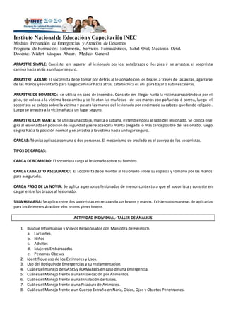 Instituto Nacionalde Educacióny CapacitaciónINEC
Modulo: Prevención de Emergencias y Atención de Desastres
Programa de Formación: Enfermería, Servicios Farmacéuticos, Salud Oral, Mecánica Detal.
Docente: Wildert Vásquez Alvear. Medico General
ARRASTRE SIMPLE: Consiste en agarrar al lesionado por los antebrazos o los pies y se arrastra, el socorrista
camina hacia atrás a un lugar seguro.
ARRASTRE AXILAR: El socorrista debe tomar por detrás al lesionado con los brazos a través de las axilas, agarrarse
de las manos y levantarlo para luego caminar hacia atrás. Esta técnica es útil para bajar o subir escaleras.
ARRASTRE DE BOMBERO: se utiliza en caso de incendio. Consiste en llegar hasta la víctima arrastrándose por el
piso, se coloca a la víctima boca arriba y se le atan las muñecas de sus manos con pañuelos ó correa, luego el
socorrista se coloca sobre la víctima y pasara las manos del lesionado por encima de su cabeza quedando colgado.
Luego se arrastra a la víctima hacia un lugar seguro.
ARRASTRE CON MANTA: Se utiliza una cobija, manta o sabana, extendiéndola al lado del lesionado. Se coloca o se
gira al lesionadoenposiciónde seguridadyse le acerca la manta plegada lo más cerca posible del lesionado, luego
se gira hacia la posición normal y se arrastra a la víctima hacia un lugar seguro.
CARGAS: Técnica aplicada con una o dos personas. El mecanismo de traslado es el cuerpo de los socorristas.
TIPOS DE CARGAS:
CARGA DE BOMBERO: El socorrista carga al lesionado sobre su hombro.
CARGACABALLITO ASEGURADO: El socorristadebe montar al lesionado sobre su espalda y tomarlo por las manos
para asegurarlo.
CARGA PASO DE LA NOVIA: Se aplica a personas lesionadas de menor contextura que el socorrista y consiste en
cargar entre los brazos al lesionado.
SILLA HUMANA: Se aplicaentre dossocorristasentrelazandosusbrazos y manos. Existen dos maneras de aplicarlas
para los Primeros Auxilios: dos brazos y tres brazos.
ACTIVIDAD INDIVIDUAL- TALLER DE ANALISIS
1. Busque Información y Videos Relacionados con Maniobra de Heimlich.
a. Lactantes.
b. Niños
c. Adultos
d. Mujeres Embarazadas
e. Personas Obesas
2. Identifique uso de los Extintores y Usos.
3. Uso del Botiquín de Emergencias y su reglamentación.
4. Cuál es el manejo de GASES y FLAMABLES en caso de una Emergencia.
5. Cuál es el Manejo frente a una Intoxicación por Alimentos.
6. Cuál es el Manejo frente a una Inhalación de Gases.
7. Cuál es el Manejo frente a una Picadura de Animales.
8. Cuál es el Manejo frente a un Cuerpo Extraño en Nariz, Oídos, Ojos y Objetos Penetrantes.
 