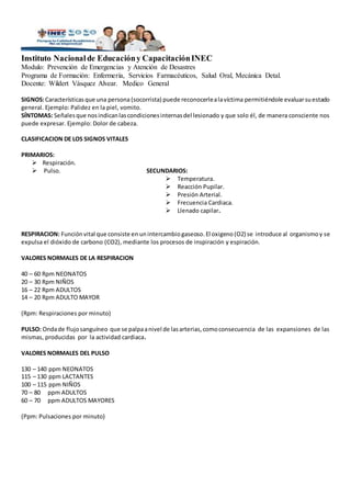 Instituto Nacionalde Educacióny CapacitaciónINEC
Modulo: Prevención de Emergencias y Atención de Desastres
Programa de Formación: Enfermería, Servicios Farmacéuticos, Salud Oral, Mecánica Detal.
Docente: Wildert Vásquez Alvear. Medico General
SIGNOS:Característicasque una persona (socorrista) puede reconocerlealavíctima permitiéndole evaluarsuestado
general. Ejemplo: Palidez en la piel, vomito.
SÍNTOMAS: Señalesque nosindicanlascondicionesinternasdel lesionado y que solo él, de manera consciente nos
puede expresar. Ejemplo: Dolor de cabeza.
CLASIFICACION DE LOS SIGNOS VITALES
PRIMARIOS:
 Respiración.
 Pulso. SECUNDARIOS:
 Temperatura.
 Reacción Pupilar.
 Presión Arterial.
 Frecuencia Cardiaca.
 Llenado capilar.
RESPIRACION: Funciónvital que consiste en unintercambiogaseoso.El oxigeno(O2) se introduce al organismoy se
expulsa el dióxido de carbono (CO2), mediante los procesos de inspiración y espiración.
VALORES NORMALES DE LA RESPIRACION
40 – 60 Rpm NEONATOS
20 – 30 Rpm NIÑOS
16 – 22 Rpm ADULTOS
14 – 20 Rpm ADULTO MAYOR
(Rpm: Respiraciones por minuto)
PULSO: Ondade flujosanguíneo que se palpaanivel de lasarterias,comoconsecuencia de las expansiones de las
mismas, producidas por la actividad cardiaca.
VALORES NORMALES DEL PULSO
130 – 140 ppm NEONATOS
115 – 130 ppm LACTANTES
100 – 115 ppm NIÑOS
70 – 80 ppm ADULTOS
60 – 70 ppm ADULTOS MAYORES
(Ppm: Pulsaciones por minuto)
 