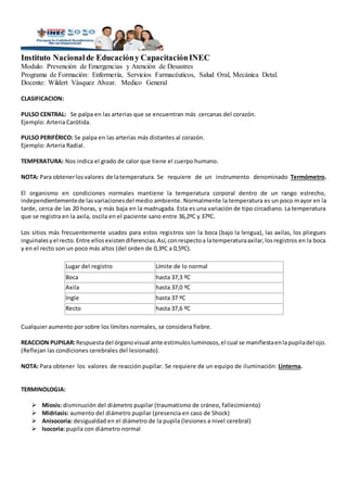 Instituto Nacionalde Educacióny CapacitaciónINEC
Modulo: Prevención de Emergencias y Atención de Desastres
Programa de Formación: Enfermería, Servicios Farmacéuticos, Salud Oral, Mecánica Detal.
Docente: Wildert Vásquez Alvear. Medico General
CLASIFICACION:
PULSO CENTRAL: Se palpa en las arterias que se encuentran más cercanas del corazón.
Ejemplo: Arteria Carótida.
PULSO PERIFÉRICO: Se palpa en las arterias más distantes al corazón.
Ejemplo: Arteria Radial.
TEMPERATURA: Nos indica el grado de calor que tiene el cuerpo humano.
NOTA: Para obtenerlosvalores de latemperatura. Se requiere de un instrumento denominado Termómetro.
El organismo en condiciones normales mantiene la temperatura corporal dentro de un rango estrecho,
independientementede lasvariacionesdel medio ambiente. Normalmente la temperatura es un poco mayor en la
tarde, cerca de las 20 horas, y más baja en la madrugada. Esta es una variación de tipo circadiano. La temperatura
que se registra en la axila, oscila en el paciente sano entre 36,2ºC y 37ºC.
Los sitios más frecuentemente usados para estos registros son la boca (bajo la lengua), las axilas, los pliegues
inguinalesyel recto.Entre ellosexistendiferencias.Así,conrespectoa latemperaturaaxilar,losregistros en la boca
y en el recto son un poco más altos (del orden de 0,3ºC a 0,5ºC).
Lugar del registro Límite de lo normal
Boca hasta 37,3 ºC
Axila hasta 37,0 ºC
Ingle hasta 37 ºC
Recto hasta 37,6 ºC
Cualquier aumento por sobre los límites normales, se considera fiebre.
REACCION PUPILAR:Respuestadel órganovisual ante estimulosluminosos,el cual se manifiestaenlapupiladel ojo.
(Reflejan las condiciones cerebrales del lesionado).
NOTA: Para obtener los valores de reacción pupilar. Se requiere de un equipo de iluminación: Linterna.
TERMINOLOGIA:
 Miosis: disminución del diámetro pupilar (traumatismo de cráneo, fallecimiento)
 Midriasis: aumento del diámetro pupilar (presencia en caso de Shock)
 Anisocoria: desigualdad en el diámetro de la pupila (lesiones a nivel cerebral)
 Isocoria: pupila con diámetro normal
 