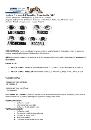 Instituto Nacionalde Educacióny CapacitaciónINEC
Modulo: Prevención de Emergencias y Atención de Desastres
Programa de Formación: Enfermería, Servicios Farmacéuticos, Salud Oral, Mecánica Detal.
Docente: Wildert Vásquez Alvear. Medico General
PRESION ARTERIAL: Fuerza ejercida por la sangre dentro de las arterias, con la finalidad de vencer su resistencia y
asegurar un aporte adecuado de flujo sanguíneo al organismo.
NOTA: Para obtenerlosvaloresde presiónarterial. Se requiere de instrumentos Pre–hospitalarios: Tensiómetro y
Estetoscopio.
CLASIFICACION:
 PRESIÓN ARTERIAL SISTÓLICA: PRESIÓN QUE RECIBEN LAS ARTERIAS CUANDO EL CORAZÓN SE CONTRAE
 PRESIÓN ARTERIAL DIASTÓLICA: PRESIÓN QUE RECIBEN LAS ARTERIAS CUANDO EL CORAZÓN SE RELAJA
VALORES NORMALES
PRESIÓN ARTERIAL SISTÓLICA
90 - 140 MMHG
PRESIÓN ARTERIAL DIASTÓLICA
60 - 90 MMHG
EVALUACION DEL LESIONADO: Consiste en realizar un reconocimiento del lugar de los hechos, evaluando las
condiciones en que se produjo la emergencia. Aplicando los siguientes pasos:
VÍCTIMA CONSCIENTE:
 Evaluación visual.
 Interrogatorio al lesionado.
 Evaluación de cabeza a los pies.
VÍCTIMA INCONSCIENTE:
 Evaluación visual.
 Chequear el estado de inconsciencia.
 Chequeo de signos vitales.
 Aplicación del ABC.
 Evaluación desde la cabeza a los pies.
 