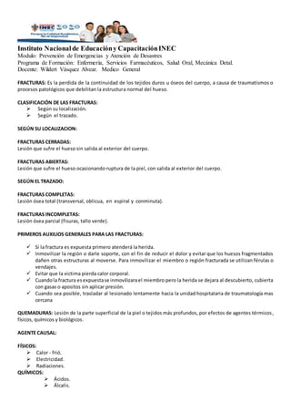 Instituto Nacionalde Educacióny CapacitaciónINEC
Modulo: Prevención de Emergencias y Atención de Desastres
Programa de Formación: Enfermería, Servicios Farmacéuticos, Salud Oral, Mecánica Detal.
Docente: Wildert Vásquez Alvear. Medico General
FRACTURAS: Es la perdida de la continuidad de los tejidos duros u óseos del cuerpo, a causa de traumatismos o
procesos patológicos que debilitan la estructura normal del hueso.
CLASIFICACIÓN DE LAS FRACTURAS:
 Según su localización.
 Según el trazado.
SEGÚN SU LOCALIZACION:
FRACTURAS CERRADAS:
Lesión que sufre el hueso sin salida al exterior del cuerpo.
FRACTURAS ABIERTAS:
Lesión que sufre el hueso ocasionando ruptura de la piel, con salida al exterior del cuerpo.
SEGÚN EL TRAZADO:
FRACTURAS COMPLETAS:
Lesión ósea total (transversal, oblicua, en espiral y conminuta).
FRACTURAS INCOMPLETAS:
Lesión ósea parcial (fisuras, tallo verde).
PRIMEROS AUXILIOS GENERALES PARA LAS FRACTURAS:
 Si la fractura es expuesta primero atenderá la herida.
 Inmovilizar la región o darle soporte, con el fin de reducir el dolor y evitar que los huesos fragmentados
dañen otras estructuras al moverse. Para inmovilizar el miembro o región fracturada se utilizan férulas o
vendajes.
 Evitar que la victima pierda calor corporal.
 Cuandola fractura esexpuestase inmovilizarael miembro pero la herida se dejara al descubierto, cubierta
con gasas o apositos sin aplicar presión.
 Cuando sea posible, trasladar al lesionado lentamente hacia la unidad hospitalaria de traumatología mas
cercana
QUEMADURAS: Lesión de la parte superficial de la piel o tejidos más profundos, por efectos de agentes térmicos,
físicos, químicos y biológicos.
AGENTE CAUSAL:
FÍSICOS:
 Calor - frió.
 Electricidad.
 Radiaciones.
QUÍMICOS:
 Ácidos.
 Álcalis.
 