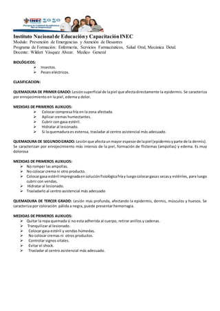 Instituto Nacionalde Educacióny CapacitaciónINEC
Modulo: Prevención de Emergencias y Atención de Desastres
Programa de Formación: Enfermería, Servicios Farmacéuticos, Salud Oral, Mecánica Detal.
Docente: Wildert Vásquez Alvear. Medico General
BIOLÓGICOS:
 Insectos.
 Peces eléctricos.
CLASIFICACION:
QUEMADURA DE PRIMER GRADO: Lesión superficial de lapiel que afectadirectamente la epidermis. Se caracteriza
por enrojecimiento en la piel, edema y dolor.
MEDIDAS DE PRIMEROS AUXILIOS:
 Colocar compresa fría en la zona afectada.
 Aplicar cremas humectantes.
 Cubrir con gasa estéril.
 Hidratar al lesionado.
 Si la quemadura es extensa, trasladar al centro asistencial más adecuado.
QUEMADURA DE SEGUNDOGRADO: Lesiónque afectaunmayor espesorde lapiel (epidermisyparte de la dermis).
Se caracterizan por enrojecimiento más intenso de la piel, formación de flictemas (ampollas) y edema. Es muy
dolorosa
MEDIDAS DE PRIMEROS AUXILIOS:
 No romper las ampollas.
 No colocar crema ni otro producto.
 Colocargasa estéril impregnadaensoluciónfisiológicafríay luegocolocargasas secasy estériles, para luego
cubrir con vendas.
 Hidratar al lesionado.
 Trasladarlo al centro asistencial más adecuado
QUEMADURA DE TERCER GRADO: Lesión mas profunda, afectando la epidermis, dermis, músculos y huesos. Se
caracteriza por coloración pálida a negra, puede presentar hemorragia.
MEDIDAS DE PRIMEROS AUXILIOS:
 Quitar la ropa quemada si no esta adherida al cuerpo, retirar anillos y cadenas.
 Tranquilizar al lesionado.
 Colocar gasa estéril y vendas húmedas.
 No colocar cremas ni otros productos.
 Controlar signos vitales.
 Evitar el shock.
 Trasladar al centro asistencial más adecuado.
 