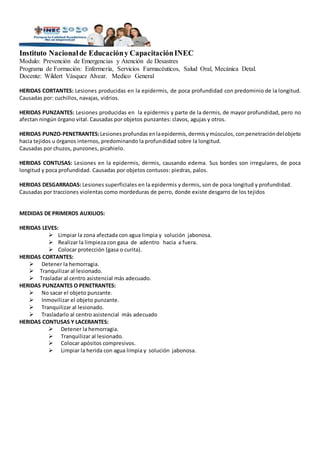 Instituto Nacionalde Educacióny CapacitaciónINEC
Modulo: Prevención de Emergencias y Atención de Desastres
Programa de Formación: Enfermería, Servicios Farmacéuticos, Salud Oral, Mecánica Detal.
Docente: Wildert Vásquez Alvear. Medico General
HERIDAS CORTANTES: Lesiones producidas en la epidermis, de poca profundidad con predominio de la longitud.
Causadas por: cuchillos, navajas, vidrios.
HERIDAS PUNZANTES: Lesiones producidas en la epidermis y parte de la dermis, de mayor profundidad, pero no
afectan ningún órgano vital. Causadas por objetos punzantes: clavos, agujas y otros.
HERIDAS PUNZO-PENETRANTES:Lesiones profundas enlaepidermis,dermisymúsculos, conpenetracióndelobjeto
hacia tejidos u órganos internos, predominando la profundidad sobre la longitud.
Causadas por chuzos, punzones, picahielo.
HERIDAS CONTUSAS: Lesiones en la epidermis, dermis, causando edema. Sus bordes son irregulares, de poca
longitud y poca profundidad. Causadas por objetos contusos: piedras, palos.
HERIDAS DESGARRADAS: Lesiones superficiales en la epidermis y dermis, son de poca longitud y profundidad.
Causadas por tracciones violentas como mordeduras de perro, donde existe desgarro de los tejidos
MEDIDAS DE PRIMEROS AUXILIOS:
HERIDAS LEVES:
 Limpiar la zona afectada con agua limpia y solución jabonosa.
 Realizar la limpieza con gasa de adentro hacia a fuera.
 Colocar protección (gasa o curita).
HERIDAS CORTANTES:
 Detener la hemorragia.
 Tranquilizar al lesionado.
 Trasladar al centro asistencial más adecuado.
HERIDAS PUNZANTES O PENETRANTES:
 No sacar el objeto punzante.
 Inmovilizar el objeto punzante.
 Tranquilizar al lesionado.
 Trasladarlo al centro asistencial más adecuado
HERIDAS CONTUSAS Y LACERANTES:
 Detener la hemorragia.
 Tranquilizar al lesionado.
 Colocar apósitos compresivos.
 Limpiar la herida con agua limpia y solución jabonosa.
 