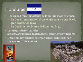  Una ciudad muy importante de la cultura maya es Copán
 En Copán, encontraron el texto más extenso que dejó la

gran civilzación maya
 En Copán está el Museo de Escultura Maya
 Los mayas fueron grandes
artistas, arquitectos, matemáticos, astrónomos y médicos
 Desde mil novecientos setenta y cinco, científicos han
trabajado en estas ruinas

 