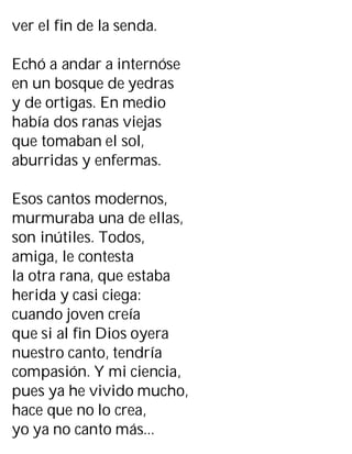 ver el fin de la senda.
Echó a andar a internóse
en un bosque de yedras
y de ortigas. En medio
había dos ranas viejas
que tomaban el sol,
aburridas y enfermas.
Esos cantos modernos,
murmuraba una de ellas,
son inútiles. Todos,
amiga, le contesta
la otra rana, que estaba
herida y casi ciega:
cuando joven creía
que si al fin Dios oyera
nuestro canto, tendría
compasión. Y mi ciencia,
pues ya he vivido mucho,
hace que no lo crea,
yo ya no canto más...
 