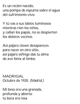 Es un recién nacido,
una pompa de espuma sobre el agua
del sufrimiento vivo.
Y tú vas a sus labios luminosos
mientras ríen los niños,
y callan los papás, no se despierten
los dolores vecinos.
Así pájaro clown desapareces
para nacer en otro sitio,
así pájaro esfinge das tu alma
de ave fénix al limbo.
MADRIGAL
Octubre de 1920. (Madrid.)
Mi beso era una granada,
profunda y abierta;
tu boca era rosa
 