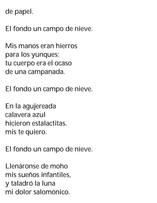 de papel.
El fondo un campo de nieve.
Mis manos eran hierros
para los yunques;
tu cuerpo era el ocaso
de una campanada.
El fondo un campo de nieve.
En la agujereada
calavera azul
hicieron estalactitas.
mis te quiero.
El fondo un campo de nieve.
Llenáronse de moho
mis sueños infantiles,
y taladró la luna
mi dolor salomónico.
 