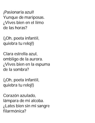 ¡Pasionaria azul!
Yunque de mariposas.
¿Vives bien en el limo
de las horas?
(¡Oh, poeta infantil,
quiebra tu reloj!)
Clara estrella azul,
ombligo de la aurora.
¿Vives bien en la espuma
de la sombra?
(¡Oh, poeta infantil,
quiebra tu reloj!)
Corazón azulado,
lámpara de mi alcoba.
¿Lates bien sin mi sangre
filarmónica?
 