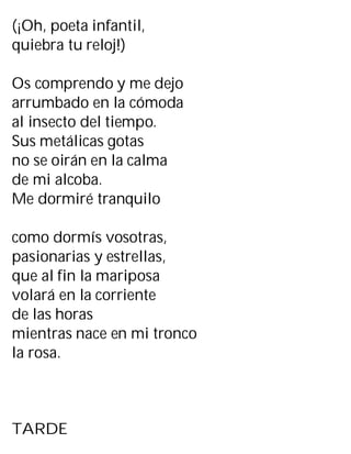 (¡Oh, poeta infantil,
quiebra tu reloj!)
Os comprendo y me dejo
arrumbado en la cómoda
al insecto del tiempo.
Sus metálicas gotas
no se oirán en la calma
de mi alcoba.
Me dormiré tranquilo
como dormís vosotras,
pasionarias y estrellas,
que al fin la mariposa
volará en la corriente
de las horas
mientras nace en mi tronco
la rosa.
TARDE
 