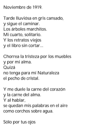 Noviembre de 1919.
Tarde lluviósa en gris cansado,
y sigue el caminar.
Los árboles marchitos.
Mi cuarto, solitario.
Y los retratos viejos
y el libro sin cortar...
Chorrea la tristeza por los muebles
y por mi alma.
Quizá
no tenga para mí Naturaleza
el pecho de cristal.
Y me duele la carne del corazón
y la carne del alma.
Y al hablar,
se quedan mis palabras en el aire
como corchos sobre agua.
Sólo por tus ojos
 