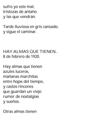 sufro yo este mal,
tristezas de antaño
y las que vendrán.
Tarde lluviosa en gris cansado,
y sigue el caminar.
HAY ALMAS QUE TIENEN..
8 de febrero de 1920.
Hay almas que tienen
azules luceros,
mañanas marchitas
entre hojas del tiempo,
y castos rincones
que guardan un viejo
rumor de nostalgias
y sueños.
Otras almas tienen
 