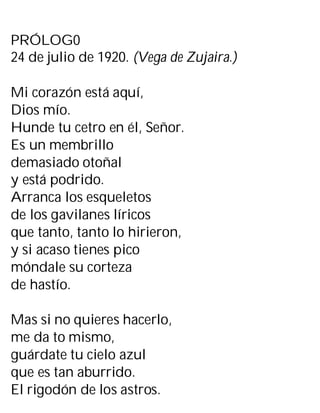 PRÓLOG0
24 de julio de 1920. (Vega de Zujaira.)
Mi corazón está aquí,
Dios mío.
Hunde tu cetro en él, Señor.
Es un membrillo
demasiado otoñal
y está podrido.
Arranca los esqueletos
de los gavilanes líricos
que tanto, tanto lo hirieron,
y si acaso tienes pico
móndale su corteza
de hastío.
Mas si no quieres hacerlo,
me da to mismo,
guárdate tu cielo azul
que es tan aburrido.
El rigodón de los astros.
 