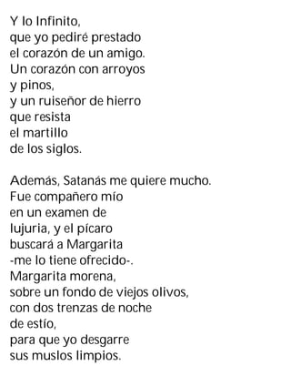 Y lo Infinito,
que yo pediré prestado
el corazón de un amigo.
Un corazón con arroyos
y pinos,
y un ruiseñor de hierro
que resista
el martillo
de los siglos.
Además, Satanás me quiere mucho.
Fue compañero mío
en un examen de
lujuria, y el pícaro
buscará a Margarita
-me lo tiene ofrecido-.
Margarita morena,
sobre un fondo de viejos olivos,
con dos trenzas de noche
de estío,
para que yo desgarre
sus muslos limpios.
 