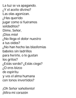 La luz se va apagando.
¿Y el aceite divino?
Las olas agonizan.
¿Has querido
jugar como si fuéramos
soldaditos?
Dime, Señor,
¡Dios mío!
¿No llega el dolor nuestro
a tus oídos?
¿No han hecho las blasfemias
babeles sin ladrillos
para herirte, o te gustan
los gritos?
¿Estás sordo? ¿Estás ciego?
¿O eres bizco
de espíritu
y ves el alma humana
con tonos invertidos?
¡Oh Señor soñoliento!
¡Mira mi corazón
 