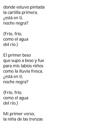 donde estuvo pintada
la cartilla primera,
¿está en ti,
noche negra?
(Frío, frío,
como el agua
del río.)
El primer beso
que supo a beso y fue
para mis labios niños
como la lluvia fresca,
¿está en ti,
noche negra?
(Frío, frío,
como el agua
del río.)
Mi primer verso,
la niña de las trenzas
 