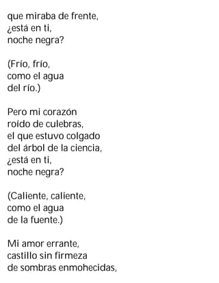 que miraba de frente,
¿está en ti,
noche negra?
(Frío, frío,
como el agua
del río.)
Pero mi corazón
roído de culebras,
el que estuvo colgado
del árbol de la ciencia,
¿está en ti,
noche negra?
(Caliente, caliente,
como el agua
de la fuente.)
Mi amor errante,
castillo sin firmeza
de sombras enmohecidas,
 