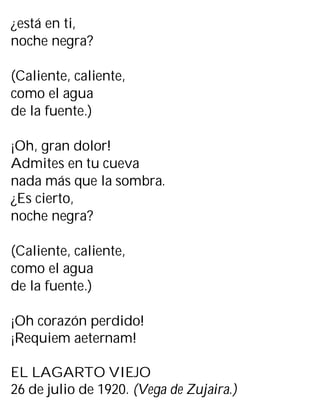 ¿está en ti,
noche negra?
(Caliente, caliente,
como el agua
de la fuente.)
¡Oh, gran dolor!
Admites en tu cueva
nada más que la sombra.
¿Es cierto,
noche negra?
(Caliente, caliente,
como el agua
de la fuente.)
¡Oh corazón perdido!
¡Requiem aeternam!
EL LAGARTO VIEJO
26 de julio de 1920. (Vega de Zujaira.)
 