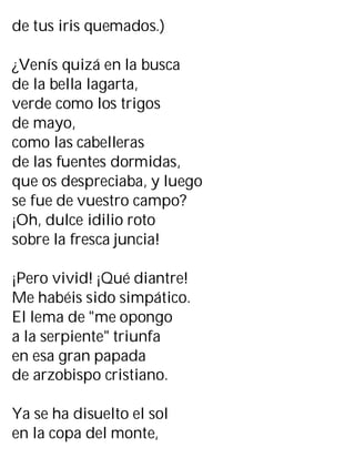 de tus iris quemados.)
¿Venís quizá en la busca
de la bella lagarta,
verde como los trigos
de mayo,
como las cabelleras
de las fuentes dormidas,
que os despreciaba, y luego
se fue de vuestro campo?
¡Oh, dulce idilio roto
sobre la fresca juncia!
¡Pero vivid! ¡Qué diantre!
Me habéis sido simpático.
El lema de "me opongo
a la serpiente" triunfa
en esa gran papada
de arzobispo cristiano.
Ya se ha disuelto el sol
en la copa del monte,
 