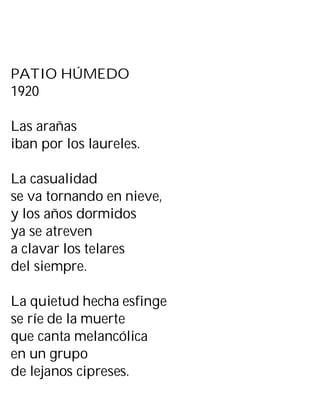PATIO HÚMEDO
1920
Las arañas
iban por los laureles.
La casualidad
se va tornando en nieve,
y los años dormidos
ya se atreven
a clavar los telares
del siempre.
La quietud hecha esfinge
se ríe de la muerte
que canta melancólica
en un grupo
de lejanos cipreses.
 