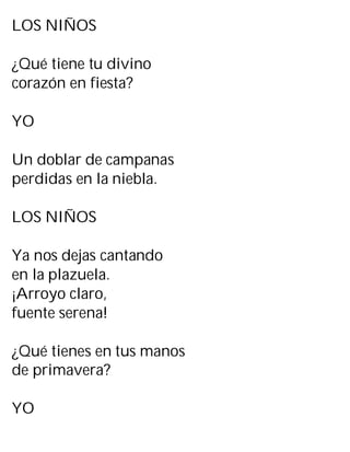 LOS NIÑOS
¿Qué tiene tu divino
corazón en fiesta?
YO
Un doblar de campanas
perdidas en la niebla.
LOS NIÑOS
Ya nos dejas cantando
en la plazuela.
¡Arroyo claro,
fuente serena!
¿Qué tienes en tus manos
de primavera?
YO
 