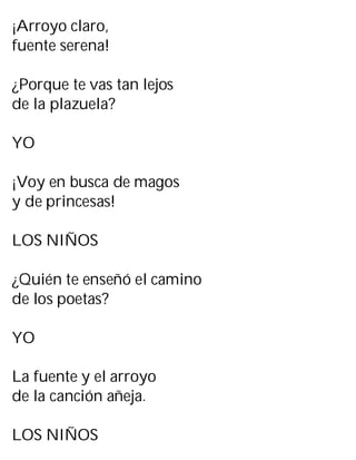 ¡Arroyo claro,
fuente serena!
¿Porque te vas tan lejos
de la plazuela?
YO
¡Voy en busca de magos
y de princesas!
LOS NIÑOS
¿Quién te enseñó el camino
de los poetas?
YO
La fuente y el arroyo
de la canción añeja.
LOS NIÑOS
 