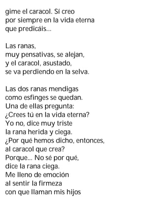 gime el caracol. Sí creo
por siempre en la vida eterna
que predicáis...
Las ranas,
muy pensativas, se alejan,
y el caracol, asustado,
se va perdiendo en la selva.
Las dos ranas mendigas
como esfinges se quedan.
Una de ellas pregunta:
¿Crees tú en la vida eterna?
Yo no, dice muy triste
la rana herida y ciega.
¿Por qué hemos dicho, entonces,
al caracol que crea?
Porque... No sé por qué,
dice la rana ciega.
Me lleno de emoción
al sentir la firmeza
con que llaman mis hijos
 