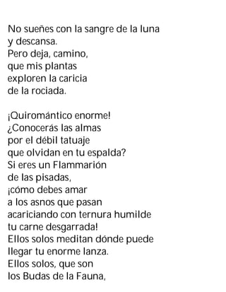 No sueñes con la sangre de la luna
y descansa.
Pero deja, camino,
que mis plantas
exploren la caricia
de la rociada.
¡Quiromántico enorme!
¿Conocerás las almas
por el débil tatuaje
que olvidan en tu espalda?
Si eres un Flammarión
de las pisadas,
¡cómo debes amar
a los asnos que pasan
acariciando con ternura humilde
tu carne desgarrada!
Ellos solos meditan dónde puede
llegar tu enorme lanza.
Ellos solos, que son
los Budas de la Fauna,
 
