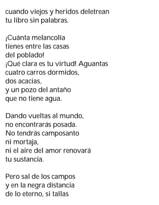 cuando viejos y heridos deletrean
tu libro sin palabras.
¡Cuánta melancolía
tienes entre las casas
del poblado!
¡Qué clara es tu virtud! Aguantas
cuatro carros dormidos,
dos acacias,
y un pozo del antaño
que no tiene agua.
Dando vueltas al mundo,
no encontrarás posada.
No tendrás camposanto
ni mortaja,
ni el aire del amor renovará
tu sustancia.
Pero sal de los campos
y en la negra distancia
de lo eterno, si tallas
 