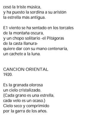 cesó la triste música,
y ha puesto la sordina a su aristón
la estrella más antigua.
E1 viento se ha sentado en los torcales
de la montaña oscura,
y un chopo solitario -el Pitágoras
de la casta llanura-
quiere dar con su mano centenaria,
un cachete a la luna.
CANCION ORIENTAL
1920.
Es la granada olorosa
un cielo cristalizado.
(Cada grano es una estrella,
cada velo es un ocaso.)
Cielo seco y comprimido
por la garra de los años.
 